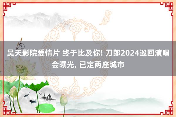 昊天影院爱情片 终于比及你! 刀郎2024巡回演唱会曝光, 已定两座城市