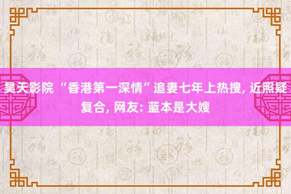 昊天影院 “香港第一深情”追妻七年上热搜, 近照疑复合, 网友: 蓝本是大嫂