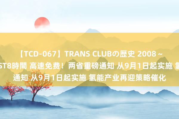 【TCD-067】TRANS CLUBの歴史 2008～2011 44タイトルBEST8時間 高速免费！两省重磅通知 从9月1日起实施 氢能产业再迎策略催化