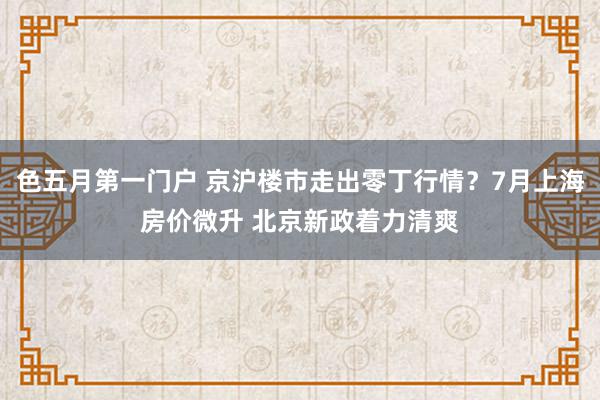 色五月第一门户 京沪楼市走出零丁行情？7月上海房价微升 北京新政着力清爽