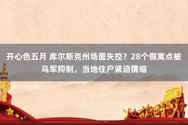 开心色五月 库尔斯克州场面失控？28个假寓点被乌军抑制，当地住户紧迫猬缩