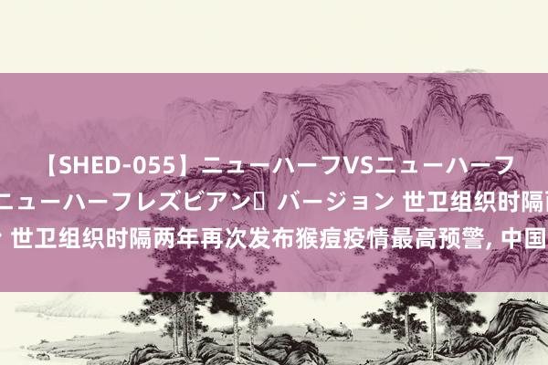 【SHED-055】ニューハーフVSニューハーフ 不純同性肛遊 2 魅惑のニューハーフレズビアン・バージョン 世卫组织时隔两年再次发布猴痘疫情最高预警, 中国海关进犯领导