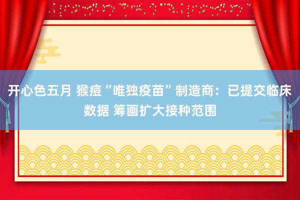 开心色五月 猴痘“唯独疫苗”制造商：已提交临床数据 筹画扩大接种范围