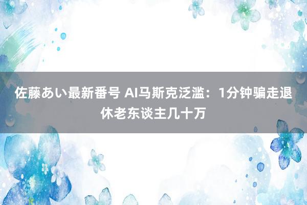 佐藤あい最新番号 AI马斯克泛滥：1分钟骗走退休老东谈主几十万