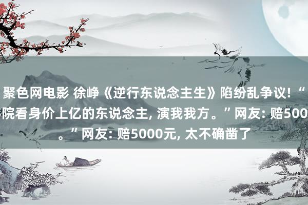 聚色网电影 徐峥《逆行东说念主生》陷纷乱争议! “我花50块去电影院看身价上亿的东说念主, 演我我方。”网友: 赔5000元, 太不确凿了