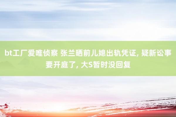 bt工厂爱唯侦察 张兰晒前儿媳出轨凭证, 疑新讼事要开庭了, 大S暂时没回复