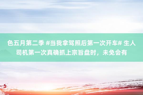 色五月第二季 #当我拿驾照后第一次开车# 生人司机第一次真确抓上宗旨盘时，未免会有