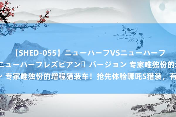 【SHED-055】ニューハーフVSニューハーフ 不純同性肛遊 2 魅惑のニューハーフレズビアン・バージョン 专家唯独份的增程猎装车！抢先体验哪吒S猎装，有哪些优瑕疵？