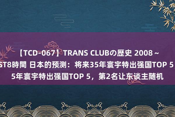 【TCD-067】TRANS CLUBの歴史 2008～2011 44タイトルBEST8時間 日本的预测：将来35年寰宇特出强国TOP 5，第2名让东谈主随机