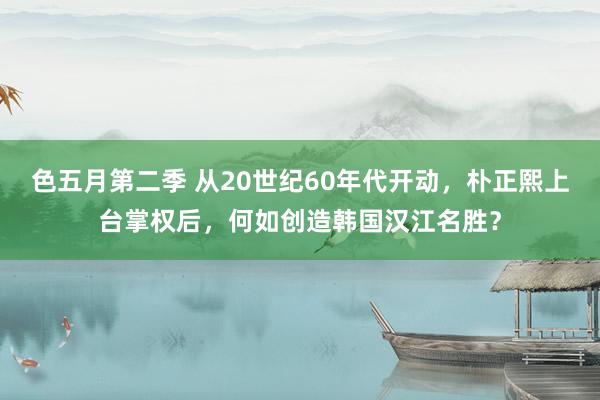 色五月第二季 从20世纪60年代开动，朴正熙上台掌权后，何如创造韩国汉江名胜？