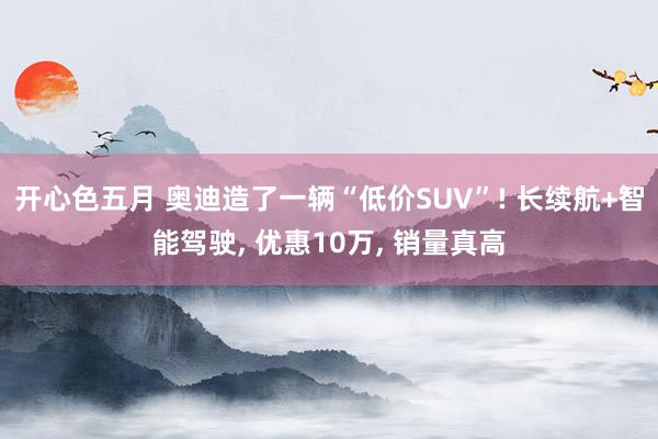 开心色五月 奥迪造了一辆“低价SUV”! 长续航+智能驾驶, 优惠10万, 销量真高