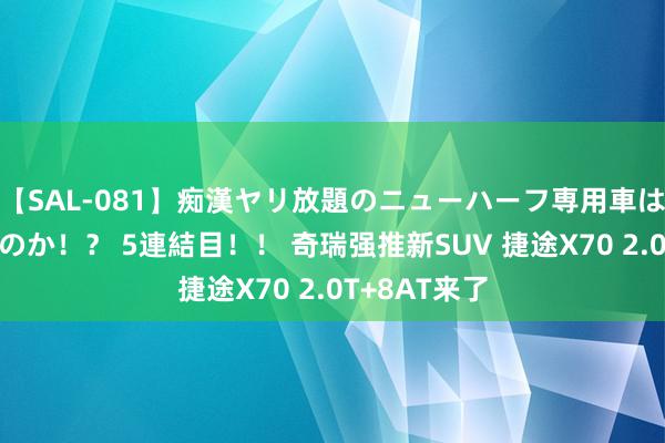 【SAL-081】痴漢ヤリ放題のニューハーフ専用車は本当にあるのか！？ 5連結目！！ 奇瑞强推新SUV 捷途X70 2.0T+8AT来了