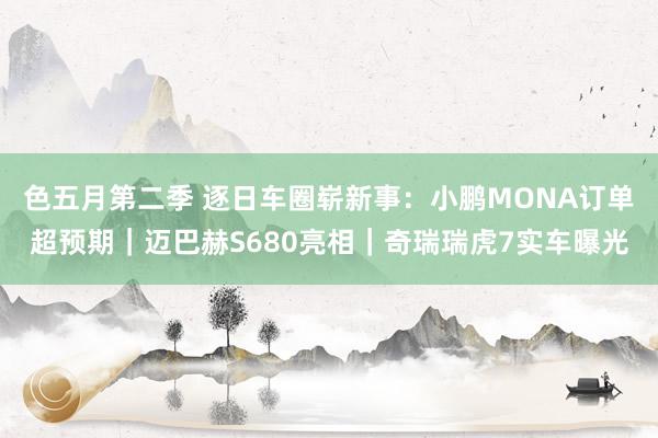 色五月第二季 逐日车圈崭新事：小鹏MONA订单超预期｜迈巴赫S680亮相｜奇瑞瑞虎7实车曝光