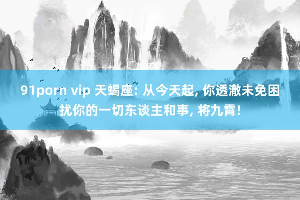 91porn vip 天蝎座: 从今天起, 你透澈未免困扰你的一切东谈主和事, 将九霄!