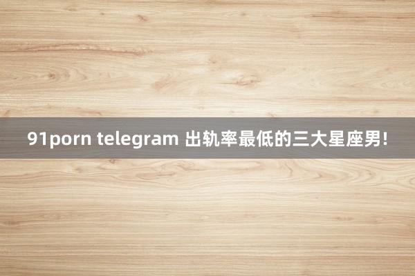 91porn telegram 出轨率最低的三大星座男!