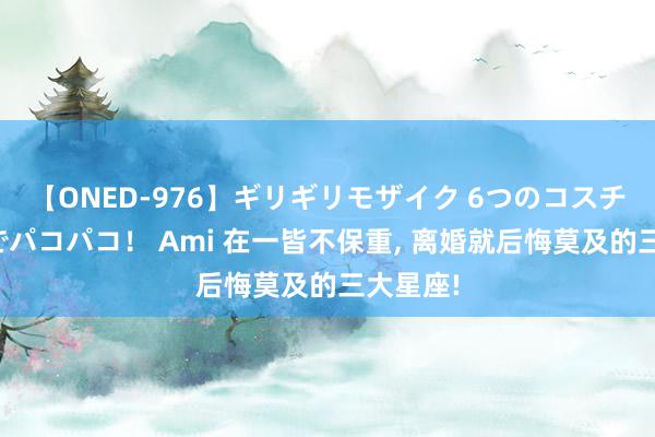 【ONED-976】ギリギリモザイク 6つのコスチュームでパコパコ！ Ami 在一皆不保重, 离婚就后悔莫及的三大星座!