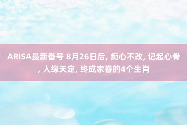 ARISA最新番号 8月26日后, 痴心不改, 记起心骨, 人缘天定, 终成家眷的4个生肖