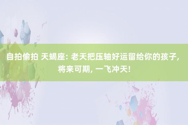 自拍偷拍 天蝎座: 老天把压轴好运留给你的孩子, 将来可期, 一飞冲天!