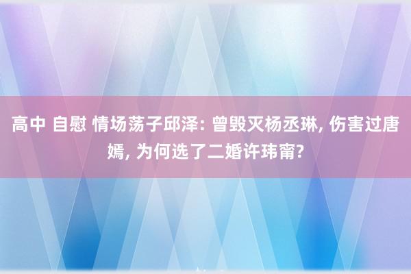 高中 自慰 情场荡子邱泽: 曾毁灭杨丞琳, 伤害过唐嫣, 为何选了二婚许玮甯?