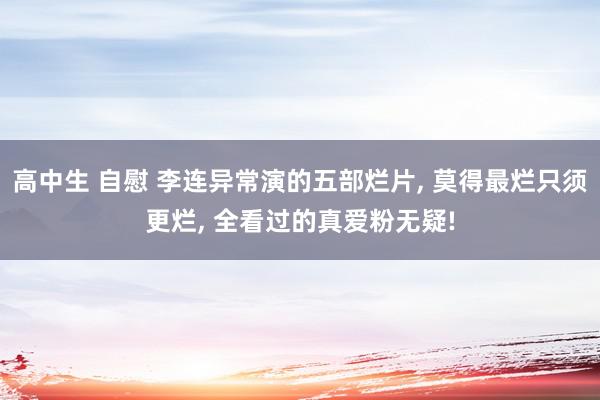 高中生 自慰 李连异常演的五部烂片, 莫得最烂只须更烂, 全看过的真爱粉无疑!