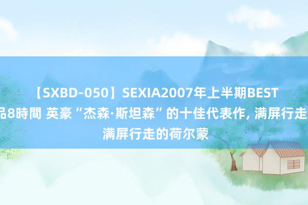 【SXBD-050】SEXIA2007年上半期BEST 全35作品8時間 英豪“杰森·斯坦森”的十佳代表作, 满屏行走的荷尔蒙