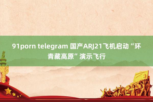 91porn telegram 国产ARJ21飞机启动“环青藏高原”演示飞行