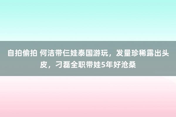 自拍偷拍 何洁带仨娃泰国游玩，发量珍稀露出头皮，刁磊全职带娃5年好沧桑