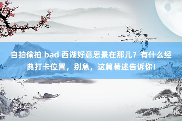 自拍偷拍 bad 西湖好意思景在那儿？有什么经典打卡位置，别急，这篇著述告诉你！