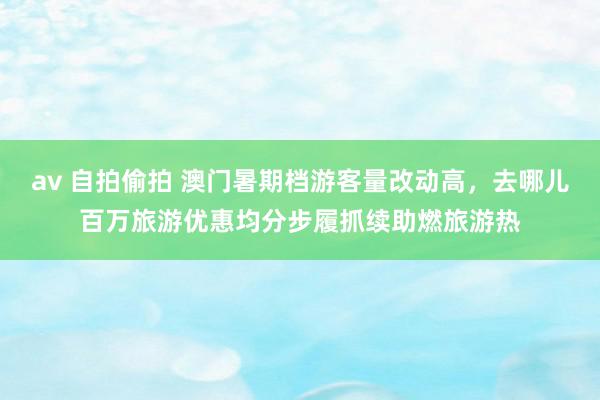 av 自拍偷拍 澳门暑期档游客量改动高，去哪儿百万旅游优惠均分步履抓续助燃旅游热