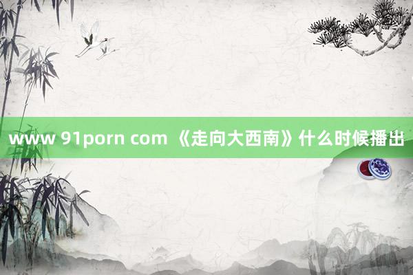 www 91porn com 《走向大西南》什么时候播出