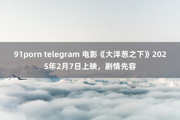 91porn telegram 电影《大洋葱之下》2025年2月7日上映，剧情先容