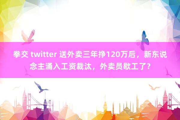 拳交 twitter 送外卖三年挣120万后，新东说念主涌入工资裁汰，外卖员歇工了？