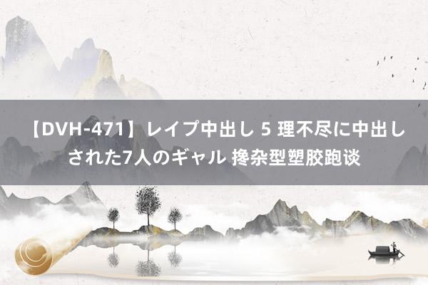 【DVH-471】レイプ中出し 5 理不尽に中出しされた7人のギャル 搀杂型塑胶跑谈