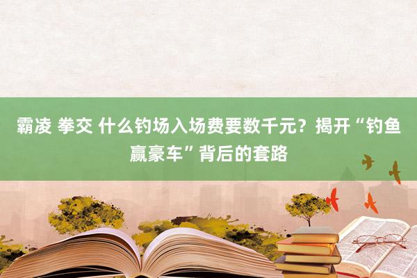 霸凌 拳交 什么钓场入场费要数千元？揭开“钓鱼赢豪车”背后的套路