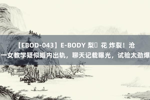 【EBOD-043】E-BODY 梨々花 炸裂！沧州一女教学疑似婚内出轨，聊天记载曝光，试验太劲爆了