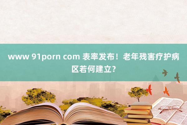 www 91porn com 表率发布！老年残害疗护病区若何建立？