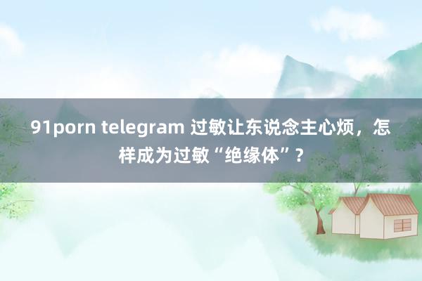 91porn telegram 过敏让东说念主心烦，怎样成为过敏“绝缘体”？