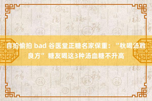 自拍偷拍 bad 谷医堂正糖名家保重：“秋喝汤胜良方” 糖友喝这3种汤血糖不升高