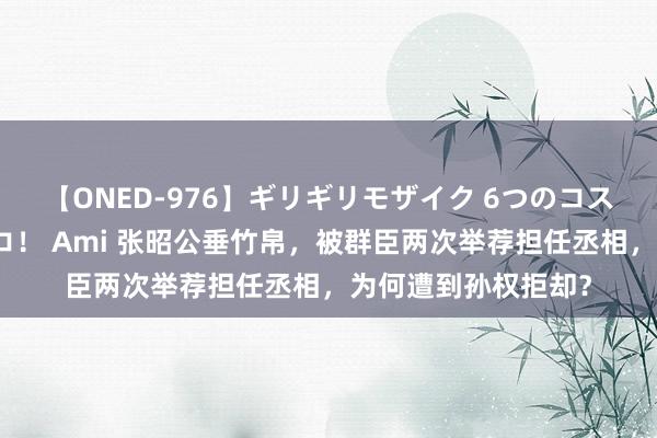 【ONED-976】ギリギリモザイク 6つのコスチュームでパコパコ！ Ami 张昭公垂竹帛，被群臣两次举荐担任丞相，为何遭到孙权拒却？