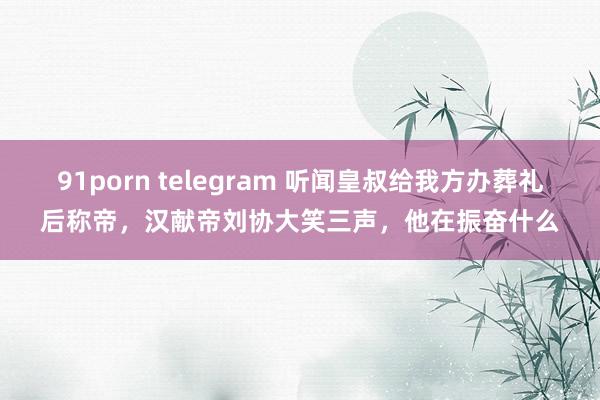 91porn telegram 听闻皇叔给我方办葬礼后称帝，汉献帝刘协大笑三声，他在振奋什么