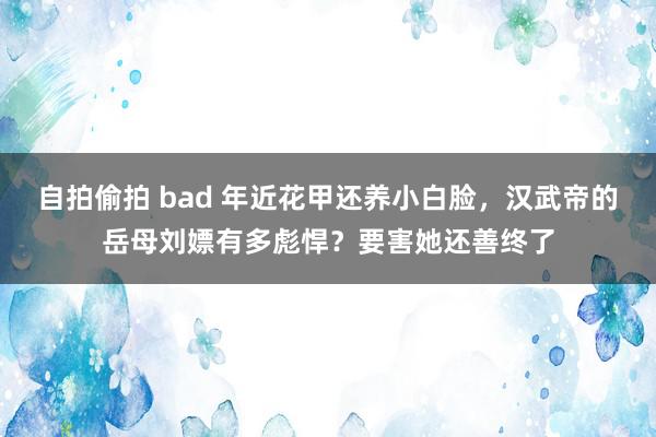 自拍偷拍 bad 年近花甲还养小白脸，汉武帝的岳母刘嫖有多彪悍？要害她还善终了