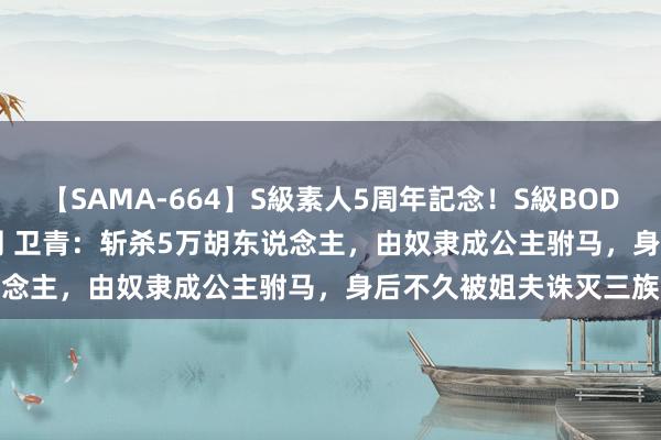 【SAMA-664】S級素人5周年記念！S級BODY中出しBEST30 8時間 卫青：斩杀5万胡东说念主，由奴隶成公主驸马，身后不久被姐夫诛灭三族