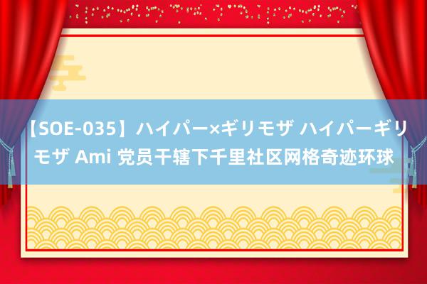 【SOE-035】ハイパー×ギリモザ ハイパーギリモザ Ami 党员干辖下千里社区网格奇迹环球