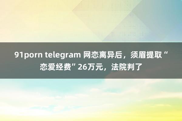 91porn telegram 网恋离异后，须眉提取“恋爱经费”26万元，法院判了