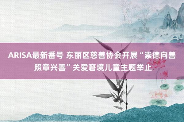 ARISA最新番号 东丽区慈善协会开展“崇德向善 照章兴善”关爱窘境儿童主题举止