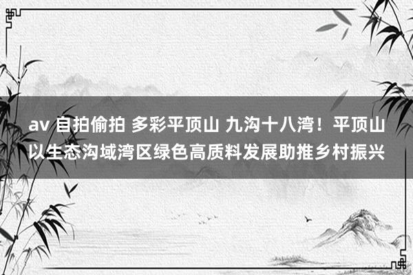 av 自拍偷拍 多彩平顶山 九沟十八湾！平顶山以生态沟域湾区绿色高质料发展助推乡村振兴