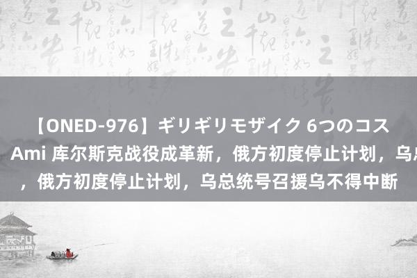 【ONED-976】ギリギリモザイク 6つのコスチュームでパコパコ！ Ami 库尔斯克战役成革新，俄方初度停止计划，乌总统号召援乌不得中断