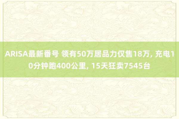 ARISA最新番号 领有50万居品力仅售18万, 充电10分钟跑400公里, 15天狂卖7545台