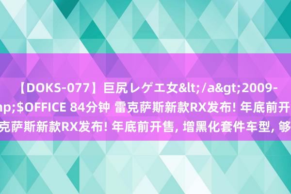 【DOKS-077】巨尻レゲエ女</a>2009-05-01OFFICE K’S&$OFFICE 84分钟 雷克萨斯新款RX发布! 年底前开售, 增黑化套件车型, 够帅吗?