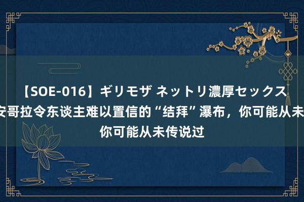 【SOE-016】ギリモザ ネットリ濃厚セックス Ami 安哥拉令东谈主难以置信的“结拜”瀑布，你可能从未传说过